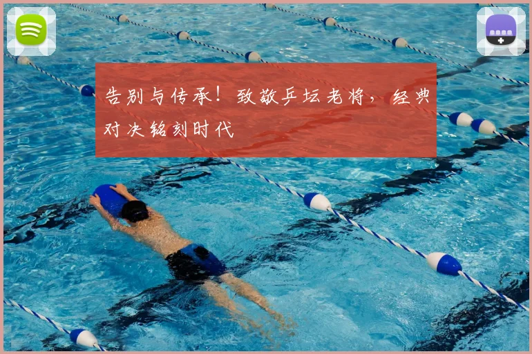 告别与传承！致敬乒坛老将，经典对决铭刻时代