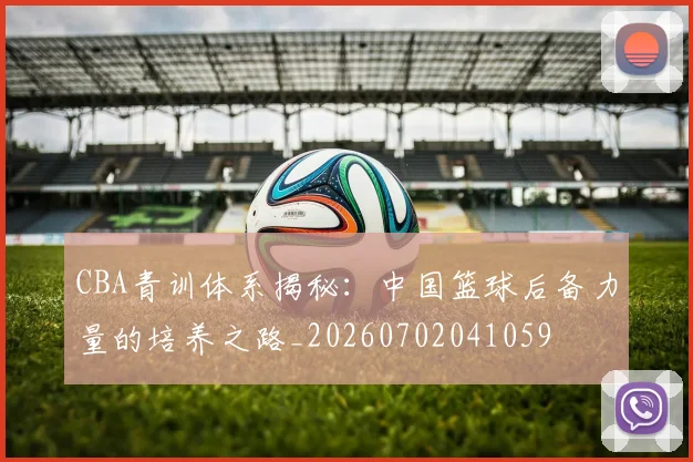CBA青训体系揭秘：中国篮球后备力量的培养之路_20260702041059