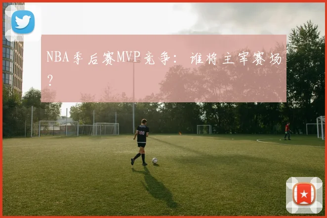 NBA季后赛MVP竞争:谁将主宰赛场?