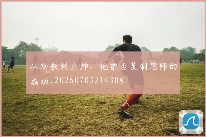 从助教到主帅,他能否复制恩师的成功_20260703214308