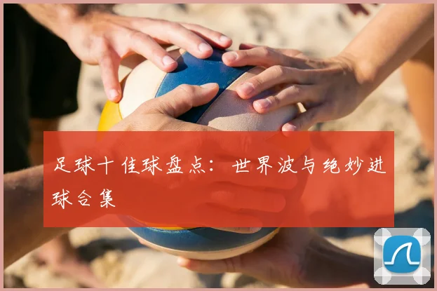 足球十佳球盘点：世界波与绝妙进球合集