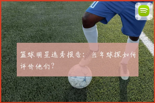 篮球明星选秀报告:当年球探如何评价他们?