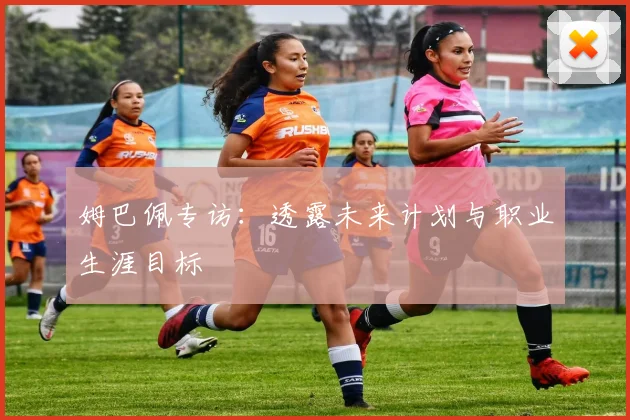 姆巴佩专访：透露未来计划与职业生涯目标