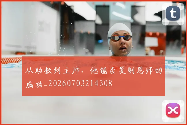 从助教到主帅,他能否复制恩师的成功_20260703214308