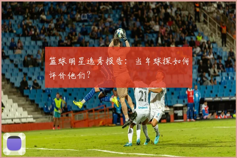 篮球明星选秀报告：当年球探如何评价他们？