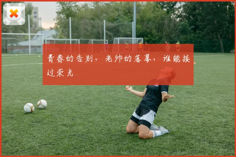 青春的告别,老帅的落幕,谁能接过荣光
