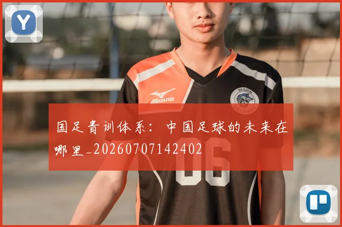 国足青训体系:中国足球的未来在哪里_20260707142402