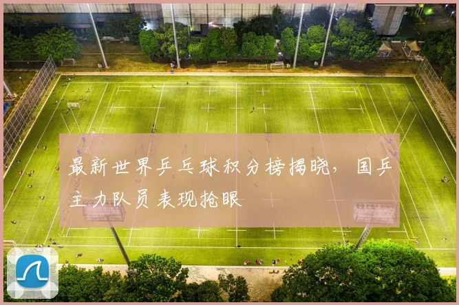 最新世界乒乓球积分榜揭晓，国乒主力队员表现抢眼