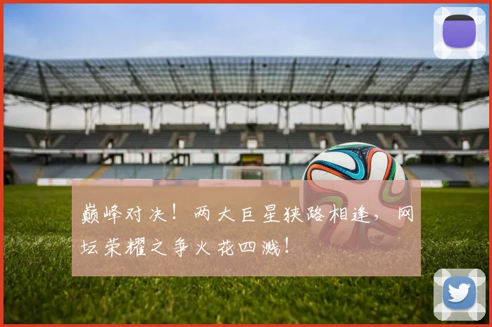 巅峰对决！两大巨星狭路相逢，网坛荣耀之争火花四溅！