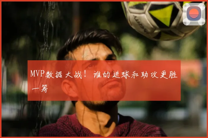 MVP数据大战!谁的进球和助攻更胜一筹